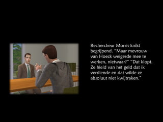 Rechercheur Morris knikt begrijpend. “Maar mevrouw van Hoeck weigerde mee te werken, nietwaar?” “Dat klopt. Ze hield van het geld dat ik verdiende en dat wilde ze absoluut niet kwijtraken.” 
