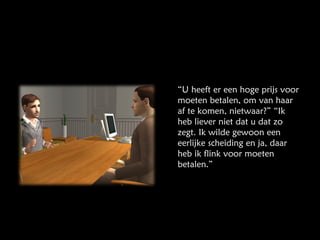 “ U heeft er een hoge prijs voor moeten betalen, om van haar af te komen, nietwaar?” “Ik heb liever niet dat u dat zo zegt. Ik wilde gewoon een eerlijke scheiding en ja, daar heb ik flink voor moeten betalen.” 