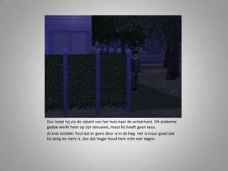 Dus loopt hij via de zijkant van het huis naar de achterkant. Dit stiekeme gedoe werkt hem op zijn zenuwen, maar hij heeft geen keus.Al snel ontdekt Paul dat er geen deur is in de heg. Het is maar goed dat hij lenig en sterk is, dus dat hegje houd hem echt niet tegen. 