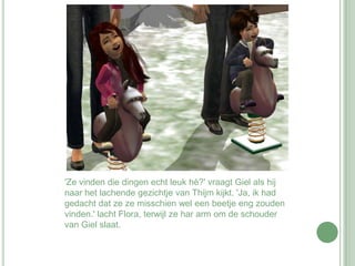 'Ze vinden die dingen echt leuk hè?' vraagt Giel als hij naar het lachende gezichtje van Thijm kijkt. 'Ja, ik had gedacht dat ze ze misschien wel een beetje eng zouden vinden.' lacht Flora, terwijl ze har arm om de schouder van Giel slaat.