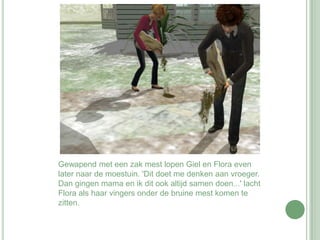 Gewapend met een zak mest lopen Giel en Flora even later naar de moestuin. 'Dit doet me denken aan vroeger. Dan gingen mama en ik dit ook altijd samen doen...' lacht Flora als haar vingers onder de bruine mest komen te zitten.