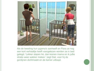 Als de tweeling hun pyjama's aanheeft en Flora ze nog een kort verhaaltje heeft voorgelezen worden ze in bed gelegd. 'Lekker slapen hè, dan komen mama en ik jullie straks weer wakker maken.' zegt Giel, voor hij de gordijnen dichtmaakt en de kamer uitloopt.