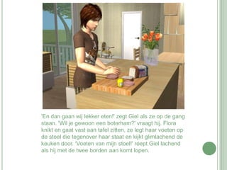 'En dan gaan wij lekker eten!' zegt Giel als ze op de gang staan. 'Wil je gewoon een boterham?' vraagt hij. Flora knikt en gaat vast aan tafel zitten, ze legt haar voeten op de stoel die tegenover haar staat en kijkt glimlachend de keuken door. 'Voeten van mijn stoel!' roept Giel lachend als hij met de twee borden aan komt lopen.