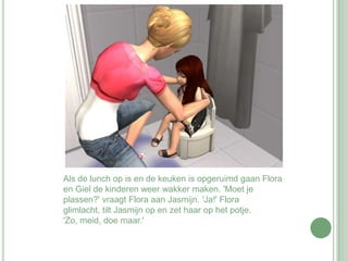 Als de lunch op is en de keuken is opgeruimd gaan Flora en Giel de kinderen weer wakker maken. 'Moet je plassen?' vraagt Flora aan Jasmijn. 'Ja!' Flora glimlacht, tilt Jasmijn op en zet haar op het potje. 'Zo, meid, doe maar.'