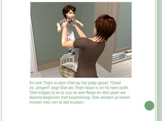 En ook Thijm is door Giel op het potje gezet. 'Goed zo, jongen!' zegt Giel als Thijm klaar is en hij hem optilt. 'Dan krijgen jij en je zus zo een flesje en dan gaan we daarna beginnen met looptraining. Dan worden je kleren minder vies van al dat kruipen.' 
