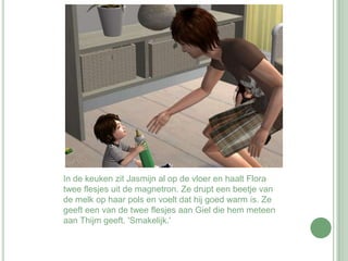 In de keuken zit Jasmijn al op de vloer en haalt Flora twee flesjes uit de magnetron. Ze drupt een beetje van de melk op haar pols en voelt dat hij goed warm is. Ze geeft een van de twee flesjes aan Giel die hem meteen aan Thijm geeft. 'Smakelijk.' 