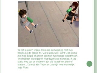 'Is het lekker?' vraagt Flora als de tweeling met hun flesjes op de grond zit. 'Zo te zien wel.' lacht Giel als hij ziet hoe gulzig Thijm en Jasmijn hun flesjes leegdrinken. 'We hebben echt geboft met deze twee schatjes. Ik las laatst nog dat er kinderen zijn die totaal niet eten of slapen... Daarbij zijn Thijm en Jasmijn heel makkelijk.' zegt Flora.