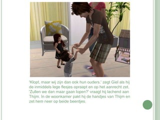 'Klopt, maar wij zijn dan ook hun ouders.' zegt Giel als hij de inmiddels lege flesjes opraapt en op het aanrecht zet. 'Zullen we dan maar gaan lopen?' vraagt hij lachend aan Thijm. In de woonkamer pakt hij de handjes van Thijm en zet hem neer op beide beentjes. 