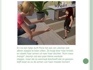 En na een tijdje durft Flora het aan om Jasmijn ook alleen stapjes te laten zitten. Ze buigt door haar knieën en steekt haar armen uit naar haar dochter. 'Kom maar meisje!' Jasmijn zet een paar kleine wankele stapjes, maar als ze eenmaal doorheeft dat ze gewoon blijft loopt ze zo de armen van haar moeder binnen!