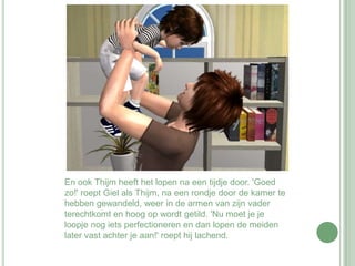En ook Thijm heeft het lopen na een tijdje door. 'Goed zo!' roept Giel als Thijm, na een rondje door de kamer te hebben gewandeld, weer in de armen van zijn vader terechtkomt en hoog op wordt getild. 'Nu moet je je loopje nog iets perfectioneren en dan lopen de meiden later vast achter je aan!' roept hij lachend.