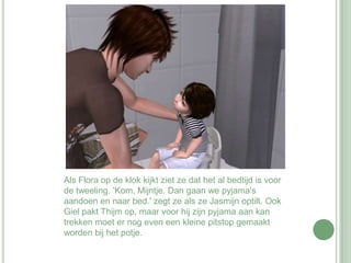Als Flora op de klok kijkt ziet ze dat het al bedtijd is voor de tweeling. 'Kom, Mijntje. Dan gaan we pyjama's aandoen en naar bed.' zegt ze als ze Jasmijn optilt. Ook Giel pakt Thijm op, maar voor hij zijn pyjama aan kan trekken moet er nog even een kleine pitstop gemaakt worden bij het potje. 