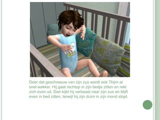 Door dat geschreeuw van zijn zus wordt ook Thijm al snel wakker. Hij gaat rechtop in zijn bedje zitten en rekt zich even uit. Dan kijkt hij verbaast naar zijn zus en blijft even in bed zitten, terwijl hij zijn duim in zijn mond stopt.