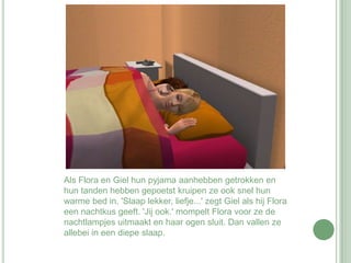 Als Flora en Giel hun pyjama aanhebben getrokken en hun tanden hebben gepoetst kruipen ze ook snel hun warme bed in. 'Slaap lekker, liefje...' zegt Giel als hij Flora een nachtkus geeft. 'Jij ook.' mompelt Flora voor ze de nachtlampjes uitmaakt en haar ogen sluit. Dan vallen ze allebei in een diepe slaap.