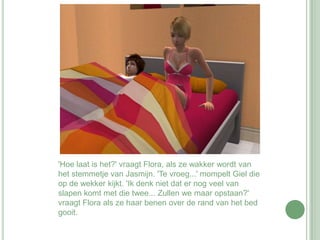 'Hoe laat is het?' vraagt Flora, als ze wakker wordt van het stemmetje van Jasmijn. 'Te vroeg...' mompelt Giel die op de wekker kijkt. 'Ik denk niet dat er nog veel van slapen komt met die twee... Zullen we maar opstaan?' vraagt Flora als ze haar benen over de rand van het bed gooit.