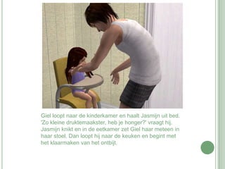 Giel loopt naar de kinderkamer en haalt Jasmijn uit bed. 'Zo kleine druktemaakster, heb je honger?' vraagt hij. Jasmijn knikt en in de eetkamer zet Giel haar meteen in haar stoel. Dan loopt hij naar de keuken en begint met het klaarmaken van het ontbijt.
