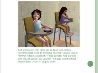 'Eet smakelijk!' zegt Flora als ze twee kommetjes havermoutpap voor de tweeling neerzet. 'En niet teveel rommel maken, alsjeblieft.' voegt ze daar nog lachend aan toe, als ze ziet dat Jasmijn in plaats van met haar lepeltje haar vinger in de pap duwt.