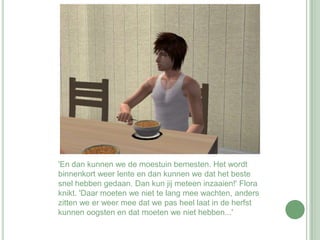 'En dan kunnen we de moestuin bemesten. Het wordt binnenkort weer lente en dan kunnen we dat het beste snel hebben gedaan. Dan kun jij meteen inzaaien!' Flora knikt. 'Daar moeten we niet te lang mee wachten, anders zitten we er weer mee dat we pas heel laat in de herfst kunnen oogsten en dat moeten we niet hebben...'
