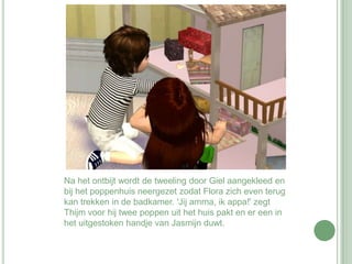 Na het ontbijt wordt de tweeling door Giel aangekleed en bij het poppenhuis neergezet zodat Flora zich even terug kan trekken in de badkamer. 'Jij amma, ik appa!' zegt Thijm voor hij twee poppen uit het huis pakt en er een in het uitgestoken handje van Jasmijn duwt. 