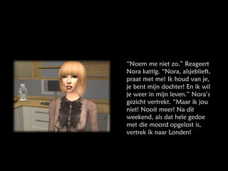 “ Noem me niet zo.” Reageert Nora kattig. “Nora, alsjeblieft, praat met me! Ik houd van je, je bent mijn dochter! En ik wil je weer in mijn leven.” Nora’s gezicht vertrekt. “Maar ik jou niet! Nooit meer! Na dit weekend, als dat hele gedoe met die moord opgelost is, vertrek ik naar Londen! 