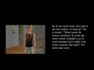 En ik zal nooit meer een stap in dit huis zetten. Ik haat je!” Iris is ontzet. “Waar komt dit ineens vandaan? Ik weet dat onze relatie moeilijk is en ik weet hoezeer jij je vader mist, maar waarom die haat?” Iris’ stem slaat over. 