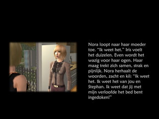 Nora loopt naar haar moeder toe. “Ik weet het.” Iris voelt het duizelen. Even wordt het wazig voor haar ogen. Haar maag trekt zich samen, strak en pijnlijk. Nora herhaalt de woorden, zacht en kil: “Ik weet het. Ik weet het van jou en Stephan. Ik weet dat jij met mijn verloofde het bed bent ingedoken!” 