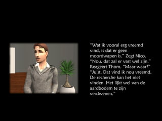 “ Wat ik vooral erg vreemd vind, is dat er geen moordwapen is.” Zegt Nico. “Nou, dat zal er vast wel zijn.” Reageert Thom. “Maar waar?” “Juist. Dat vind ik nou vreemd. De recherche kan het niet vinden. Het lijkt wel van de aardbodem te zijn verdwenen.” 