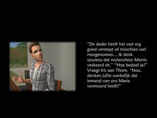 “ De dader heeft het vast erg goed verstopt of misschien wel meegenomen… Ik denk sowieso dat rechercheur Morris verkeerd zit.” “Hoe bedoel je?” Vraagt Iris aan Thom. “Nou, denken jullie werkelijk dat iemand van ons Maria vermoord heeft?” 