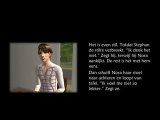 Het is even stil. Totdat Stephan de stilte verbreekt. “Ik denk het niet.” Zegt hij, terwijl hij Nora aankijkt. De rest is het met hem eens. Dan schuift Nora haar stoel naar achteren en loopt van tafel. “Ik voel me niet zo lekker.” Zegt ze. 