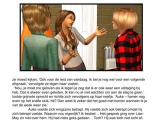 ze moest kijken. ‘Ook voor de rest van vandaag. Ik bel je nog wel voor een volgende
afspraak,’ vervolgde ze tegen haar voeten.
  ‘Nou, je moet me geloven als ik tegen je zeg dat ik er ook weer een uitdaging bij
heb. Dat is alweer even geleden. Ik kan nu al niet wachten om aan de slag te gaan.’
Isolde grijnsde oprecht en richtte zich vervolgens op haar neefje. ‘Auke – hamer nog
even op het snelle stuk, hè? Dan weet ik zeker dat het goed met komen wanneer ik je
van de week weer zie.’
           Auke voelde zich enigszins betrapt. Hij voelde zich ook betrapt omdat hij
zich betrapt voelde. Waarom nou eigenlijk? Ik bedoel… Het gesprek ging over Lise-
May en niet over hem. Hij had niets geks gedaan… Toch? Hij was toch niet echt af-
 
