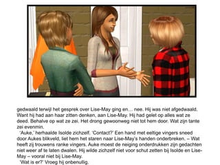 gedwaald terwijl het gesprek over Lise-May ging en… nee. Hij was niet afgedwaald.
Want hij had aan haar zitten denken, aan Lise-May. Hij had gelet op alles wat ze
deed. Behalve op wat ze zei. Het drong gewoonweg niet tot hem door. Wat zijn tante
zei evenmin.
 ‘Auke,’ herhaalde Isolde zichzelf. ‘Contact?’ Een hand met eeltige vingers sneed
door Aukes blikveld, liet hem het staren naar Lise-May’s handen onderbreken. – Wat
heeft zij trouwens ranke vingers. Auke moest de neiging onderdrukken zijn gedachten
niet weer af te laten dwalen. Hij wilde zichzelf niet voor schut zetten bij Isolde en Lise-
May – vooral niet bij Lise-May.
 ‘Wat is er?’ Vroeg hij onbenullig.
 