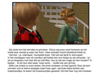 Zijn tante kon het niet laten te grinniken. ‘Dat je nog even moet hameren op het
snelle stuk voordat je weer hier komt.’ Haar woorden kracht bijzettend knikte ze.
  ‘Het lied – ja, inderdaad,’ mompelde Auke. ‘Het lukt wel denk ik, komt goed.’
In het voorbijgaan naar de voordeur gaf Isolde hem een klopje op zijn schouder. ‘Ja,’
zei ze langzaam met haar blik op Lise-May. ‘Kun jij niet een oogje op hem houden? Ik
bedoel… Ik zie hem elke week, maar soms…’ Isolde trok een grimas.
  Zelfs Lise moest nu even lachen. De ernst verdween uit haar gezicht. Door de lach
vormden zich er kleine streepjes naast haar ogen, wat Auke deed denken aan
kraaienpootjes. Al waren het kraaienpootjes geweest: het had haar nog niet misstaan.
 