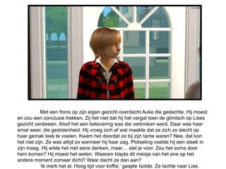 Met een frons op zijn eigen gezicht overdacht Auke die gedachte. Hij moest
en zou een conclusie trekken. Zij het niet dat hij het vergat toen de glimlach op Lises
gezicht verdween. Alsof het een betovering was die verbroken werd. Daar was haar
ernst weer, die geslotenheid. Hij vroeg zich af wat maakte dat ze zich zo slecht op
haar gemak leek te voelen. Kwam het doordat ze bij zijn tante waren? Nee, dat kon
het niet zijn. Ze was altijd zo wanneer hij haar zag. Plotseling voelde hij een steek in
zijn maag. Hij wilde het niet eens denken, maar… stel je voor. Zou het soms door
hem komen? Hij moest het weten. Waarom klapte dit meisje van het ene op het
andere moment zomaar dicht? Waar dacht ze dan aan?
            ‘Ik merk het al. Hoog tijd voor koffie,’ gaapte Isolde. Ze lachte naar Lise.
 