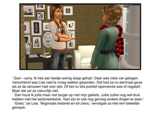 ‘God – sorry. Ik heb een beetje weinig slaap gehad.’ Daar was niets van gelogen.
Vanochtend was Lise veel te vroeg wakker geworden. Dat had ze nu eenmaal gauw
als ze de zenuwen had voor iets. Of het nu iets positief spannends was of negatief.
Maar dat zei ze natuurlijk niet.
 ‘Dan houd ik jullie maar niet langer op met mijn geklets. Jullie zullen nog wel druk
hebben met het sectorwerkstuk. Vast zijn er ook nog genoeg andere dingen te doen.’
 ‘Goed,’ zei Lise. ‘Nogmaals bedankt en tot ziens,’ vervolgde ze met een beleefde
glimlach.
 