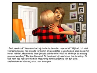 Sectorwerkstuk? Wanneer had hij zijn tante daar dan over vertelt? Hij had zich juist
voorgenomen dat nog even te vermijden om anekdotes te voorkomen. Lise moest het
vertelt hebben. Hadden die twee gekletst zonder hem? Was hij werkelijk zo afwezig
geweest vandaag? Dat kon bijna niet. Bij Isolde zei hij vaak teveel dan te weinig. Dit
was hem nog nooit overkomen. Meewarrig nam hij afscheid van zijn tante,
vastbesloten er later nog eens naar te vragen.
 