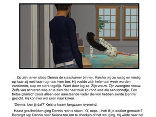 Op zijn tenen sloop Dennis de slaapkamer binnen. Keisha lag zo rustig en vredig
op haar zij met haar rug naar hem toe. Hij voelde zich helemaal week worden
vanbinnen, slap en sterk tegelijk. Want daar lag ze. Zijn vrouw. Zijn zwangere vrouw.
Zelfs van achteren was er te zien dat haar buik zo rond was als een tonnetje. Een
trotse glimlach zoals alleen een aanstaande vader die kon hebben sierde Dennis’
gezicht. Hij kon hier wel uren naar kijken.
 ‘Dennis, ben jij dat?’ Keisha kwam langzaam overeind.
 Haast geschrokken ging Dennis rechts staan. ‘O, oeps – heb ik je wakker gemaakt?’
Bezorgd liep Dennis naar Keisha toe om te checken of het wel ging. Hij wilde haar het
 