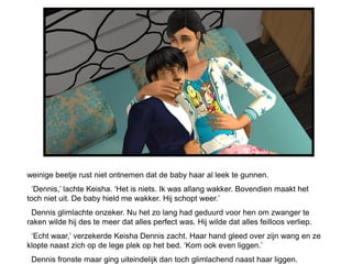 weinige beetje rust niet ontnemen dat de baby haar al leek te gunnen.
  ‘Dennis,’ lachte Keisha. ‘Het is niets. Ik was allang wakker. Bovendien maakt het
toch niet uit. De baby hield me wakker. Hij schopt weer.’
 Dennis glimlachte onzeker. Nu het zo lang had geduurd voor hen om zwanger te
raken wilde hij des te meer dat alles perfect was. Hij wilde dat alles feilloos verliep.
 ‘Echt waar,’ verzekerde Keisha Dennis zacht. Haar hand gleed over zijn wang en ze
klopte naast zich op de lege plek op het bed. ‘Kom ook even liggen.’
 Dennis fronste maar ging uiteindelijk dan toch glimlachend naast haar liggen.
 
