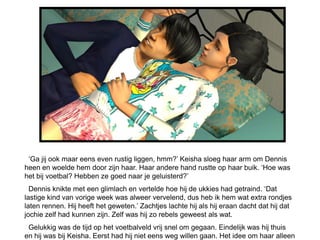 ‘Ga jij ook maar eens even rustig liggen, hmm?’ Keisha sloeg haar arm om Dennis
heen en woelde hem door zijn haar. Haar andere hand rustte op haar buik. ‘Hoe was
het bij voetbal? Hebben ze goed naar je geluisterd?’
  Dennis knikte met een glimlach en vertelde hoe hij de ukkies had getraind. ‘Dat
lastige kind van vorige week was alweer vervelend, dus heb ik hem wat extra rondjes
laten rennen. Hij heeft het geweten.’ Zachtjes lachte hij als hij eraan dacht dat hij dat
jochie zelf had kunnen zijn. Zelf was hij zo rebels geweest als wat.
 Gelukkig was de tijd op het voetbalveld vrij snel om gegaan. Eindelijk was hij thuis
en hij was bij Keisha. Eerst had hij niet eens weg willen gaan. Het idee om haar alleen
 