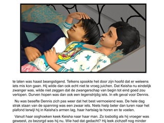te laten was haast beangstigend. Telkens spookte het door zijn hoofd dat er weleens
iets mis kon gaan. Hij wilde dan ook echt niet te vroeg juichen. Dat Keisha nu eindelijk
zwanger was, wilde niet zeggen dat de zwangerschap van begin tot eind goed zou
verlopen. Durven hopen was dan ook een tegenstrijdig iets. In elk geval voor Dennis.
 Nu was besefte Dennis zich pas weer dat het best vermoeiend was. De hele dag
strak staan van de spanning was een zwaar iets. Niets hielp beter dan turen naar het
plafond terwijl hij in Keisha’s armen lag, haar hartslag te horen en te voelen.
 Vanuit haar ooghoeken keek Keisha naar haar man. Zo losbollig als hij vroeger was
geweest, zo bezorgd was hij nu. Wie had dat gedacht? Hij leek zichzelf nog minder
 