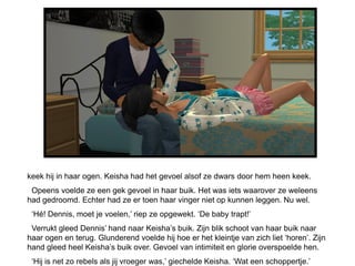 keek hij in haar ogen. Keisha had het gevoel alsof ze dwars door hem heen keek.
 Opeens voelde ze een gek gevoel in haar buik. Het was iets waarover ze weleens
had gedroomd. Echter had ze er toen haar vinger niet op kunnen leggen. Nu wel.
 ‘Hé! Dennis, moet je voelen,’ riep ze opgewekt. ‘De baby trapt!’
 Verrukt gleed Dennis’ hand naar Keisha’s buik. Zijn blik schoot van haar buik naar
haar ogen en terug. Glunderend voelde hij hoe er het kleintje van zich liet ‘horen’. Zijn
hand gleed heel Keisha’s buik over. Gevoel van intimiteit en glorie overspoelde hen.
 ‘Hij is net zo rebels als jij vroeger was,’ giechelde Keisha. ‘Wat een schoppertje.’
 