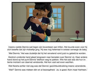 Ineens voelde Dennis wat tegen zijn bovenbeen aan trillen. Het duurde even voor hij
zich besefte dat zijn mobieltje ging. Hij was nog helemaal in extase vanwege de baby.
 ‘Met Dennis.’ Het was duidelijk dat hij het vervelend vond juist nu gebeld te worden.
  Keisha’s onderste hand gleed langzaam naar beneden over Dennis’ zij. Haar andere
hand stond op het punt Dennis’ telefoon weg te pakken. Wie het ook was die hun in-
tieme moment van daarnet verstoorde. Het kon vast wel even wachten.
 Wat Keisha echter niet zag was dat Dennis’ gezichtsuitdrukking ineens veranderde.
 ‘Wat?’ Dennis was meteen één en al bezorgdheid. ‘Ja, is goed. Kom maar hierheen.’
 