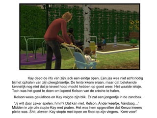 Kay deed de rits van zijn jack een eindje open. Een jas was niet echt nodig
bij het ophalen van zijn pleegbroertje. De lente kwam eraan, maar dat betekende
kennelijk nog niet dat je teveel hoop mocht hebben op goed weer. Het waaide ietsje.
Toch was het goed te doen om lopend Kelson van de crèche te halen.
 Kelson wees geluidloos en Kay volgde zijn blik. Er zat een jongentje in de zandbak.
 ‘Jij wilt daar zeker spelen, hmm? Dat kan niet, Kelson. Ander keertje. Vandaag…’
Midden in zijn zin stopte Kay met praten. Het was hem opgevallen dat Kenzo ineens
pleite was. Shit, alweer. Kay stopte met lopen en floot op zijn vingers. ‘Kom voor!’
 