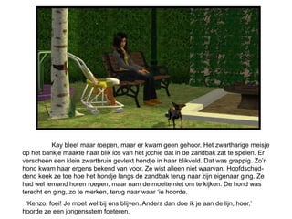 Kay bleef maar roepen, maar er kwam geen gehoor. Het zwartharige meisje
op het bankje maakte haar blik los van het jochie dat in de zandbak zat te spelen. Er
verscheen een klein zwartbruin gevlekt hondje in haar blikveld. Dat was grappig. Zo’n
hond kwam haar ergens bekend van voor. Ze wist alleen niet waarvan. Hoofdschud-
dend keek ze toe hoe het hondje langs de zandbak terug naar zijn eigenaar ging. Ze
had wel iemand horen roepen, maar nam de moeite niet om te kijken. De hond was
terecht en ging, zo te merken, terug naar waar ‘ie hoorde.
 ‘Kenzo, foei! Je moet wel bij ons blijven. Anders dan doe ik je aan de lijn, hoor,’
hoorde ze een jongensstem foeteren.
 