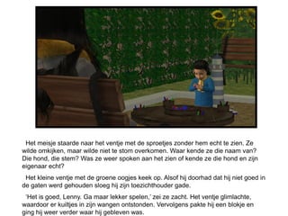 Het meisje staarde naar het ventje met de sproetjes zonder hem echt te zien. Ze
wilde omkijken, maar wilde niet te stom overkomen. Waar kende ze die naam van?
Die hond, die stem? Was ze weer spoken aan het zien of kende ze die hond en zijn
eigenaar echt?
 Het kleine ventje met de groene oogjes keek op. Alsof hij doorhad dat hij niet goed in
de gaten werd gehouden sloeg hij zijn toezichthouder gade.
 ‘Het is goed, Lenny. Ga maar lekker spelen,’ zei ze zacht. Het ventje glimlachte,
waardoor er kuiltjes in zijn wangen ontstonden. Vervolgens pakte hij een blokje en
ging hij weer verder waar hij gebleven was.
 