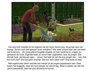 Het was toch moeilijk om te negeren dat de hond, Kenzo dus, terug liep naar zijn
baasje. Ze kon toch wel gewoon even omkijken? Wie weet schoot haar dan wel weer
wat te binnen… Zo onopvallend mogelijk draaide ze haar hoofd bij en volgde zo-
genaamd de hond. Eigenlijk keek ze vanuit haar ooghoeken naar de jongen. Dat
blonde haar, die blauwe ogen… Jezus. Dat leek de wel die ene jongen die… nee. Dat
kon toch niet? Die had geen broertje. Dat kon toch zeker niet? Vlug keek ze weg.
 Met ingehouden adem wachtte het meisje tot de jongen gepasseerd was. Daar
kwam het buggytje, waar de hond alweer op vooruit liep. Maar in plaats van dat het
geluid passeerde, leek het juist dichterbij te komen.
 