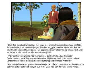 Shit. Zeg me alsjeblieft dat het niet waar is… Voorzichtig draaide ze haar hoofd bij.
En jawel hoor, daar stond de jongen. Met het buggytje. Met het jochie erin. Beiden
blond haar, beiden blauwe ogen. Hun gezichten leken totaal niet op elkaar. Toch wist
ze dat ze er niet naast zat. Het was onvermijdelijk.
 ‘Hoi,’ zei Kay voorzichtig. ‘Sorry, maar ik… Centre Parks, Zuid-Holland?’
Onderzoekend keek Kay neer op het meisje. Hij kon ernaast zitten, maar ze leek
verdacht veel op het meisje dat ze een tijd terug had ontmoet. ‘Victoria?’
 Het meisje fronste en glimlachte een beetje. ‘Ik…’ Ze schudde haar hoofd voordat ze
doorhad dat ze dat deed. ‘Kay?!’ Dus toch! Maar hoe kon dat? Dat kleine ventje…
 