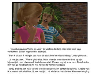 Ongedurig zaten Veerle en Jordy te wachten tot Kira naar haar werk was
vertrokken. Buiten regende het zachtjes.
 ‘Ben ik blij dat ik morgen pas naar de zaak hoef en niet vandaag.’ Jordy grimaste.
 ‘Jij met je zaak…’ Veerle giechelde. Haar vriendje was uitermate trots op zijn
bijbaantje in een platenzaak in de binnenstad. Ze was erg blij voor hem. Desalniette-
min was ze nog blijer dat hij niet hoefde te werken vandaag.
  Jordy draaide zich naar Veerle toe en sloeg een arm achter de leuning. ‘Anders was
ik trouwens ook niet hier, bij jou, met jou.’ Hij wiebelde met zijn wenkbrauwen en ging
 