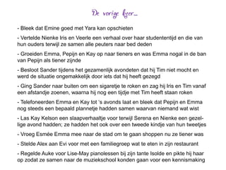 - Bleek dat Emine goed met Yara kan opschieten
- Vertelde Nienke Iris en Veerle een verhaal over haar studententijd en die van
hun ouders terwijl ze samen alle peuters naar bed deden
- Groeiden Emma, Pepijn en Kay op naar tieners en was Emma nogal in de ban
van Pepijn als tiener zijnde
- Besloot Sander tijdens het gezamenlijk avondeten dat hij Tim niet mocht en
werd de situatie ongemakkelijk door iets dat hij heeft gezegd
- Ging Sander naar buiten om een sigaretje te roken en zag hij Iris en Tim vanaf
een afstandje zoenen, waarna hij nog een tijdje met Tim heeft staan roken
- Telefoneerden Emma en Kay tot ‘s avonds laat en bleek dat Pepijn en Emma
nog steeds een bepaald plannetje hadden samen waarvan niemand wat wist
- Las Kay Kelson een slaapverhaaltje voor terwijl Serena en Nienke een gezel-
lige avond hadden; ze hadden het ook over een tweede kindje van hun tweetjes
- Vroeg Esmée Emma mee naar de stad om te gaan shoppen nu ze tiener was
- Stelde Alex aan Evi voor met een familiegroep wat te eten in zijn restaurant
- Regelde Auke voor Lise-May pianolessen bij zijn tante Isolde en pikte hij haar
op zodat ze samen naar de muziekschool konden gaan voor een kennismaking
 