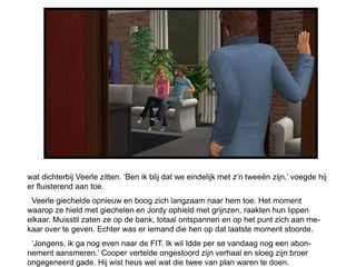 wat dichterbij Veerle zitten. ‘Ben ik blij dat we eindelijk met z’n tweeën zijn,’ voegde hij
er fluisterend aan toe.
 Veerle giechelde opnieuw en boog zich langzaam naar hem toe. Het moment
waarop ze hield met giechelen en Jordy ophield met grijnzen, raakten hun lippen
elkaar. Muisstil zaten ze op de bank, totaal ontspannen en op het punt zich aan me-
kaar over te geven. Echter was er iemand die hen op dat laatste moment stoorde.
 ‘Jongens, ik ga nog even naar de FIT. Ik wil Idde per se vandaag nog een abon-
nement aansmeren.’ Cooper vertelde ongestoord zijn verhaal en sloeg zijn broer
ongegeneerd gade. Hij wist heus wel wat die twee van plan waren te doen.
 