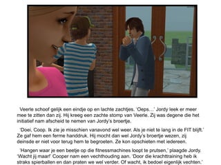 Veerle schoof gelijk een eindje op en lachte zachtjes. ‘Oeps…’ Jordy leek er meer
mee te zitten dan zij. Hij kreeg een zachte stomp van Veerle. Zij was degene die het
initiatief nam afscheid te nemen van Jordy’s broertje.
 ‘Doei, Coop. Ik zie je misschien vanavond wel weer. Als je niet te lang in de FIT blijft.’
Ze gaf hem een ferme handdruk. Hij mocht dan wel Jordy’s broertje wezen, zij
deinsde er niet voor terug hem te begroeten. Ze kon opschieten met iedereen.
 ‘Hangen waar je een beetje op die fitnessmachines loopt te prutsen,’ plaagde Jordy.
‘Wacht jij maar!’ Cooper nam een vechthouding aan. ‘Door die krachttraining heb ik
straks spierballen en dan praten we wel verder. Of wacht, ik bedoel eigenlijk vechten.’
 