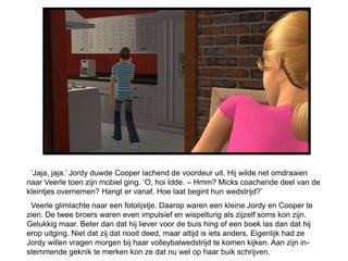 ‘Jaja, jaja.’ Jordy duwde Cooper lachend de voordeur uit. Hij wilde net omdraaien
naar Veerle toen zijn mobiel ging. ‘O, hoi Idde. – Hmm? Micks coachende deel van de
kleintjes overnemen? Hangt er vanaf. Hoe laat begint hun wedstrijd?’
 Veerle glimlachte naar een fotolijstje. Daarop waren een kleine Jordy en Cooper te
zien. De twee broers waren even impulsief en wispelturig als zijzelf soms kon zijn.
Gelukkig maar. Beter dan dat hij liever voor de buis hing of een boek las dan dat hij
erop uitging. Niet dat zij dat nooit deed, maar altijd is iets anders. Eigenlijk had ze
Jordy willen vragen morgen bij haar volleybalwedstrijd te komen kijken. Aan zijn in-
stemmende geknik te merken kon ze dat nu wel op haar buik schrijven.
 